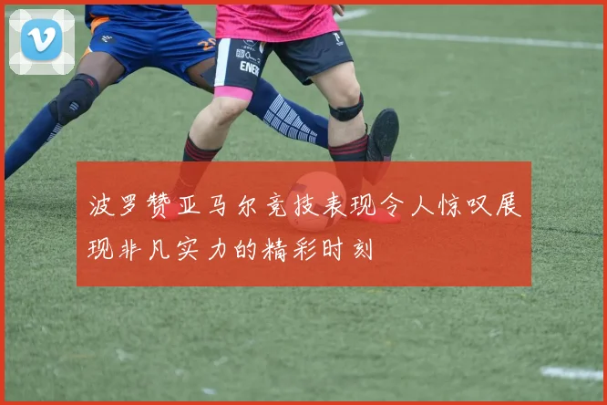 波罗赞亚马尔竞技表现令人惊叹展现非凡实力的精彩时刻