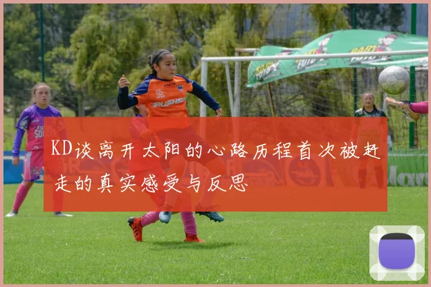 KD谈离开太阳的心路历程首次被赶走的真实感受与反思