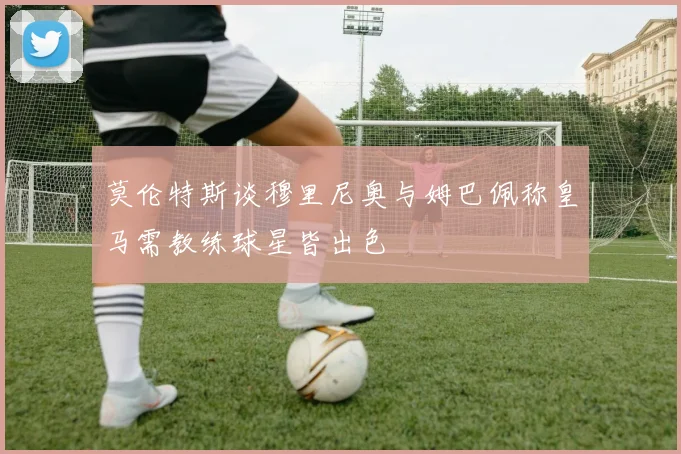 莫伦特斯谈穆里尼奥与姆巴佩称皇马需教练球星皆出色