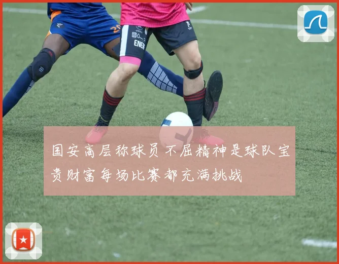 国安高层称球员不屈精神是球队宝贵财富每场比赛都充满挑战