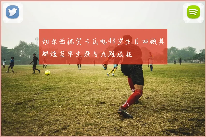 切尔西祝贺卡瓦略48岁生日回顾其辉煌蓝军生涯与九冠成就