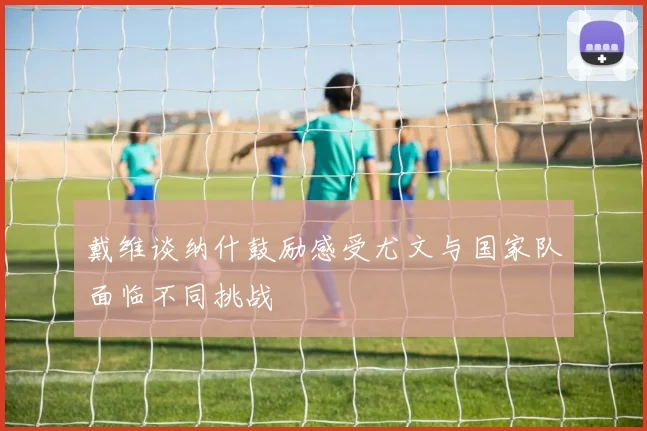 戴维谈纳什鼓励感受尤文与国家队面临不同挑战