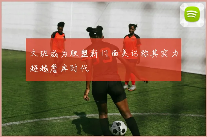 文班成为联盟新门面美记称其实力超越詹库时代