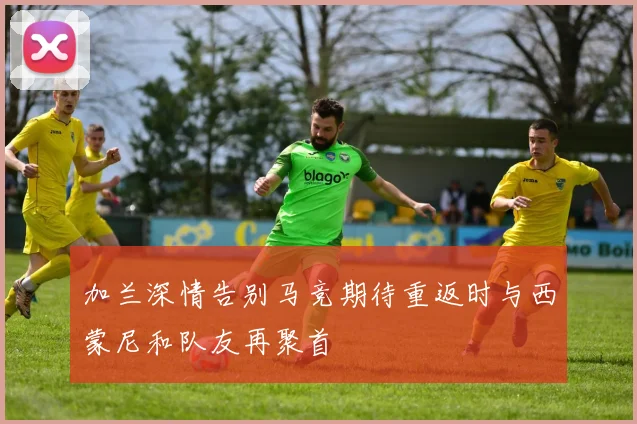 加兰深情告别马竞期待重返时与西蒙尼和队友再聚首