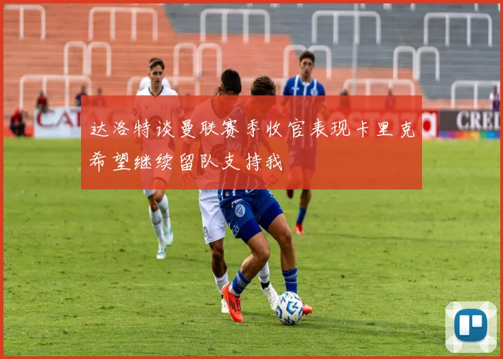达洛特谈曼联赛季收官表现卡里克希望继续留队支持我