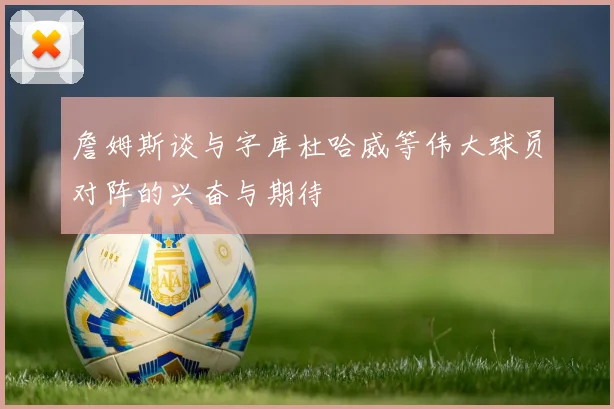 詹姆斯谈与字库杜哈威等伟大球员对阵的兴奋与期待