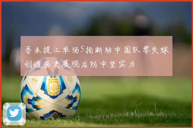 吾米提江单场5抢断助中国队零失球创造历史展现后防中坚实力