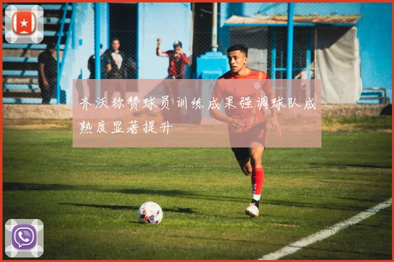 齐沃称赞球员训练成果强调球队成熟度显著提升