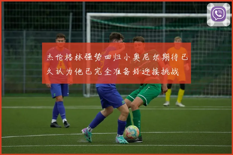 杰伦格林强势回归小奥尼尔期待已久认为他已完全准备好迎接挑战