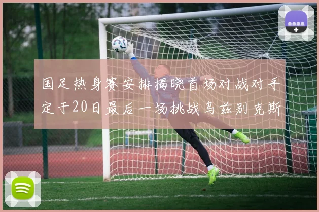 国足热身赛安排揭晓首场对战对手定于20日最后一场挑战乌兹别克斯坦