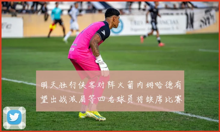 明天独行侠客对阵火箭内姆哈德有望出战浓眉等四名球员将缺席比赛
