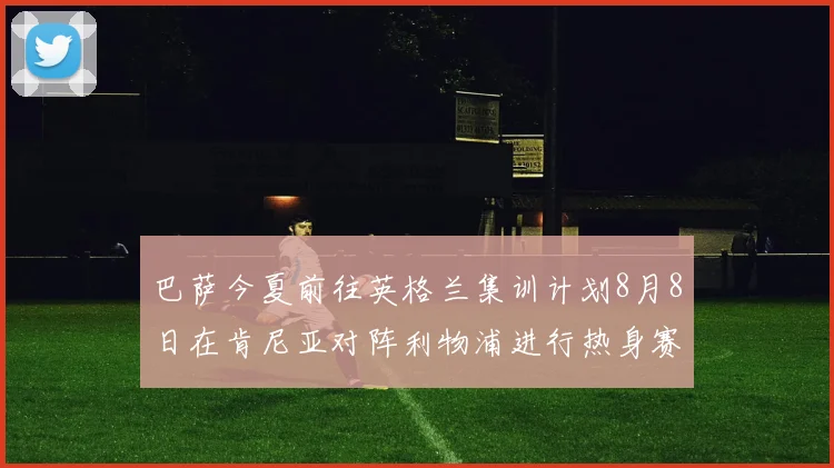 巴萨今夏前往英格兰集训计划8月8日在肯尼亚对阵利物浦进行热身赛