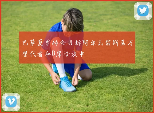 巴萨夏季转会目标阿尔瓦雷斯莱万替代者和B席洽谈中